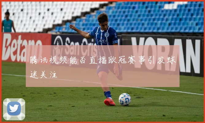 腾讯视频能否直播欧冠赛事引发球迷关注