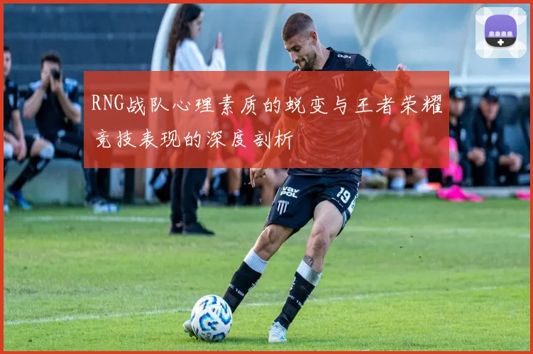 RNG战队心理素质的蜕变与王者荣耀竞技表现的深度剖析