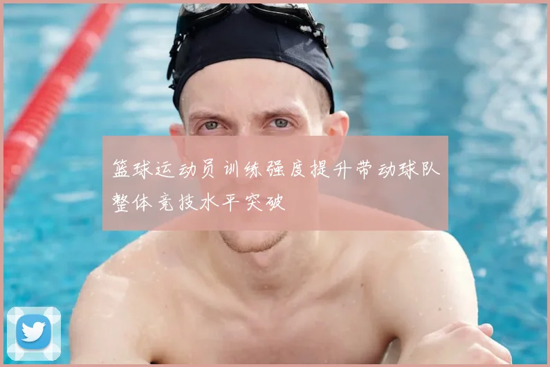 篮球运动员训练强度提升带动球队整体竞技水平突破