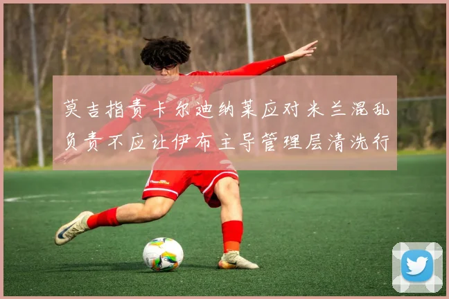 莫吉指责卡尔迪纳莱应对米兰混乱负责不应让伊布主导管理层清洗行动