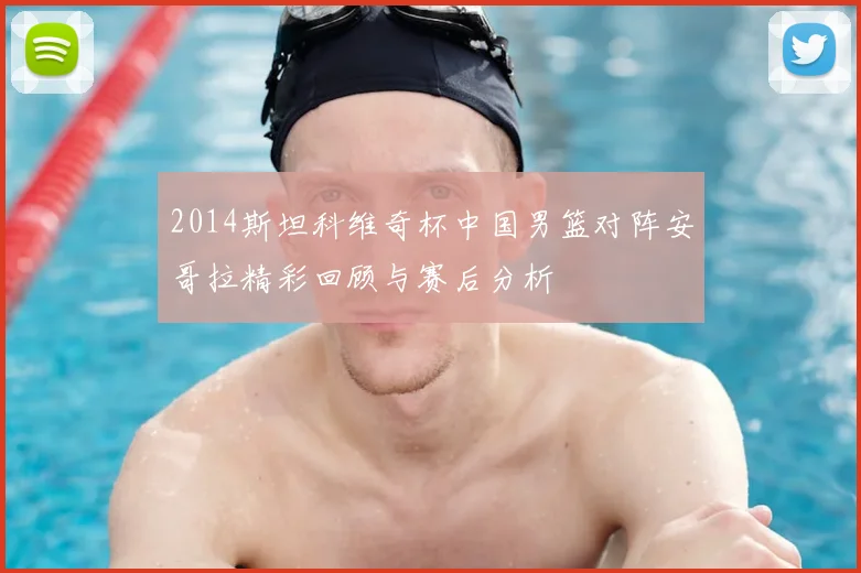 2014斯坦科维奇杯中国男篮对阵安哥拉精彩回顾与赛后分析