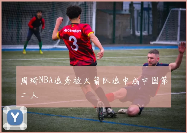 周琦NBA选秀被火箭队选中成中国第二人
