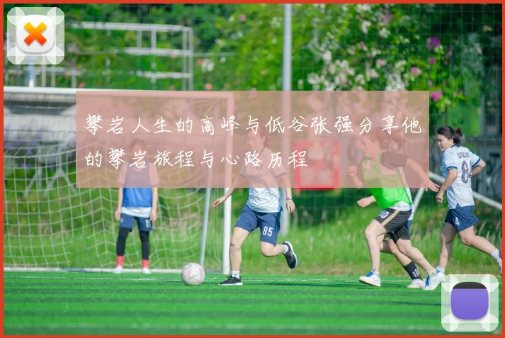 攀岩人生的高峰与低谷张强分享他的攀岩旅程与心路历程