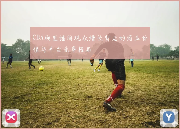 CBA线直播间观众增长背后的商业价值与平台竞争格局