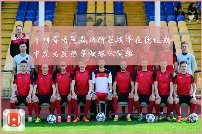 亨利寄语阿森纳新星埃泽在德比战中发光发热争做球队英雄