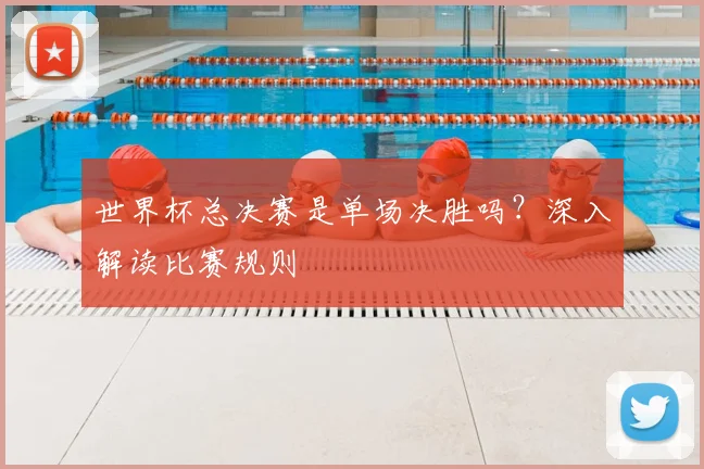 世界杯总决赛是单场决胜吗?深入解读比赛规则