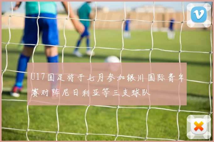 U17国足将于七月参加银川国际青年赛对阵尼日利亚等三支球队