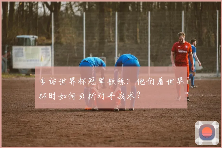 专访世界杯冠军教练:他们看世界杯时如何分析对手战术?