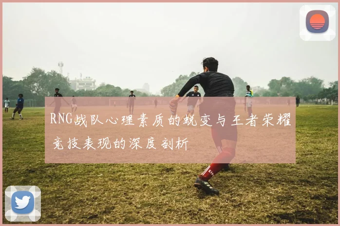 RNG战队心理素质的蜕变与王者荣耀竞技表现的深度剖析