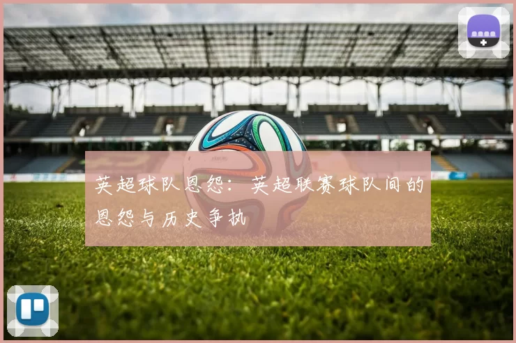 英超球队恩怨：英超联赛球队间的恩怨与历史争执
