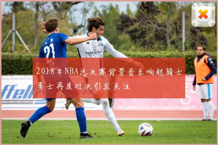 2018年NBA总决赛背景音乐响起骑士勇士再度对决引发关注