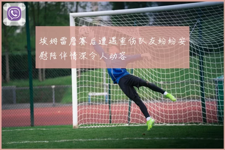 埃姆雷詹赛后遭遇重伤队友纷纷安慰陪伴情深令人动容