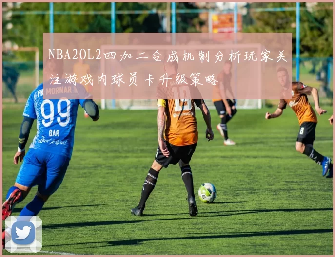 NBA2OL2四加二合成机制分析玩家关注游戏内球员卡升级策略