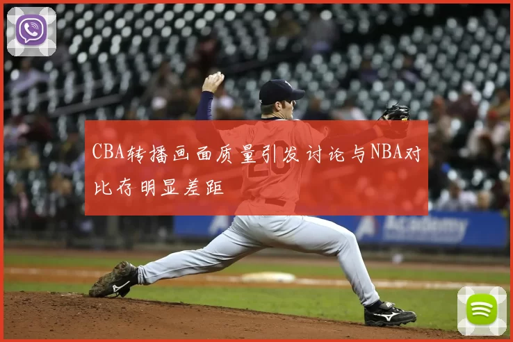 CBA转播画面质量引发讨论与NBA对比存明显差距