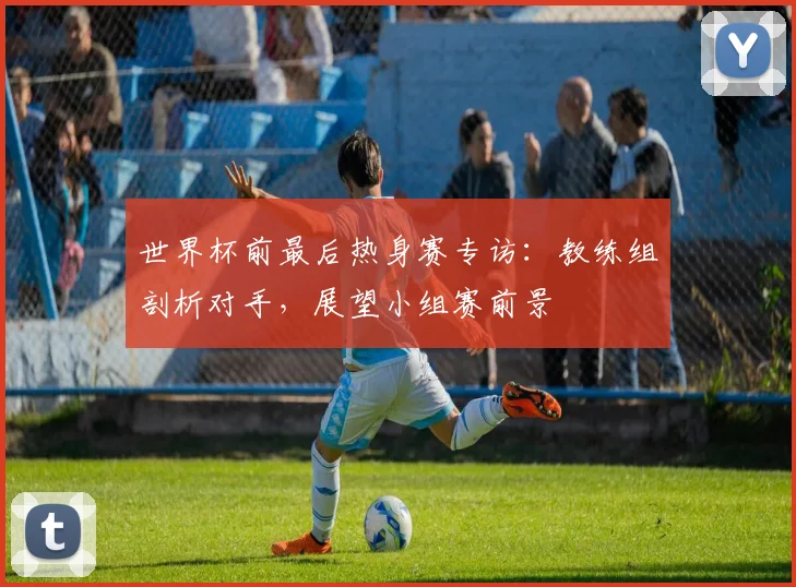 世界杯前最后热身赛专访:教练组剖析对手,展望小组赛前景