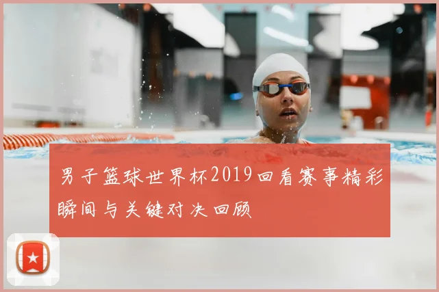 男子篮球世界杯2019回看赛事精彩瞬间与关键对决回顾
