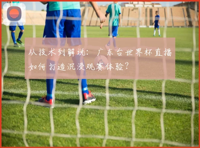 从技术到解说:广东台世界杯直播如何打造沉浸观赛体验?
