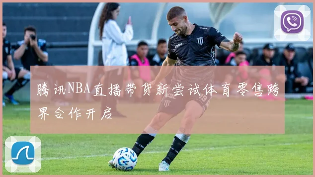 腾讯NBA直播带货新尝试体育零售跨界合作开启