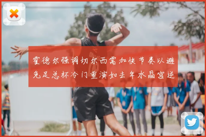 霍德尔强调切尔西需加快节奏以避免足总杯冷门重演如去年水晶宫逆袭曼城