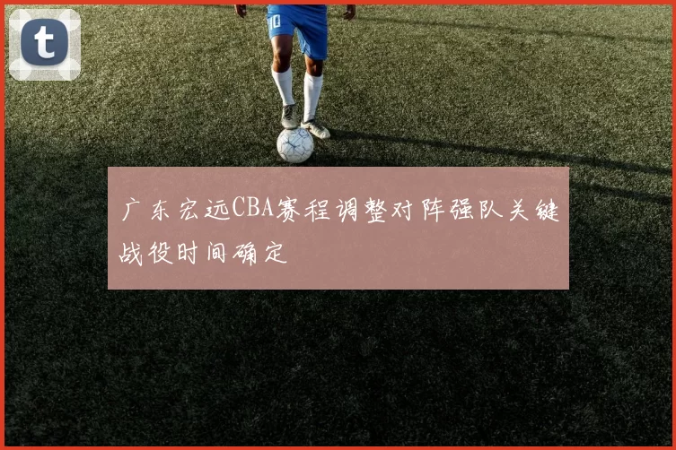 广东宏远CBA赛程调整对阵强队关键战役时间确定