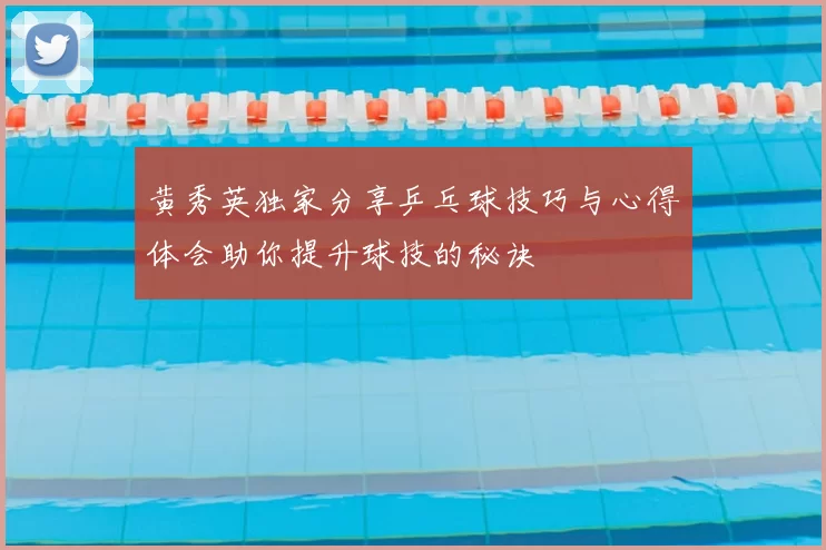 黄秀英独家分享乒乓球技巧与心得体会助你提升球技的秘诀